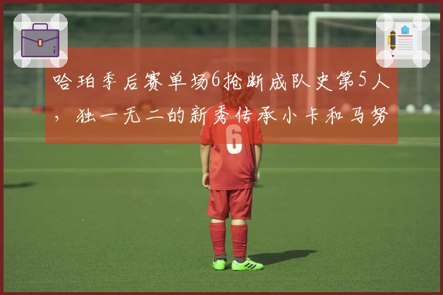 哈珀季后赛单场6抢断成队史第5人，独一无二的新秀传承小卡和马努的辉煌！