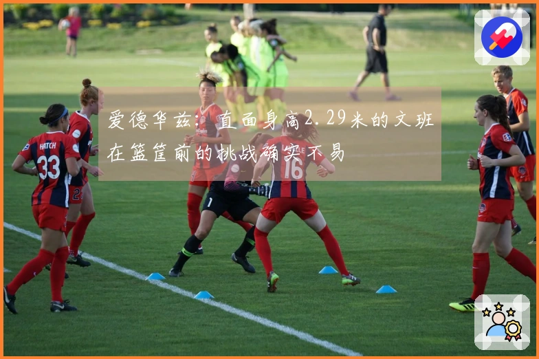爱德华兹：直面身高2.29米的文班在篮筐前的挑战确实不易