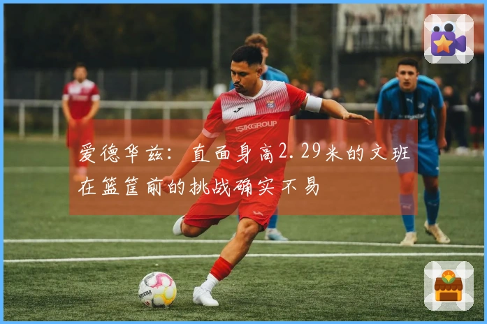 爱德华兹：直面身高2.29米的文班在篮筐前的挑战确实不易